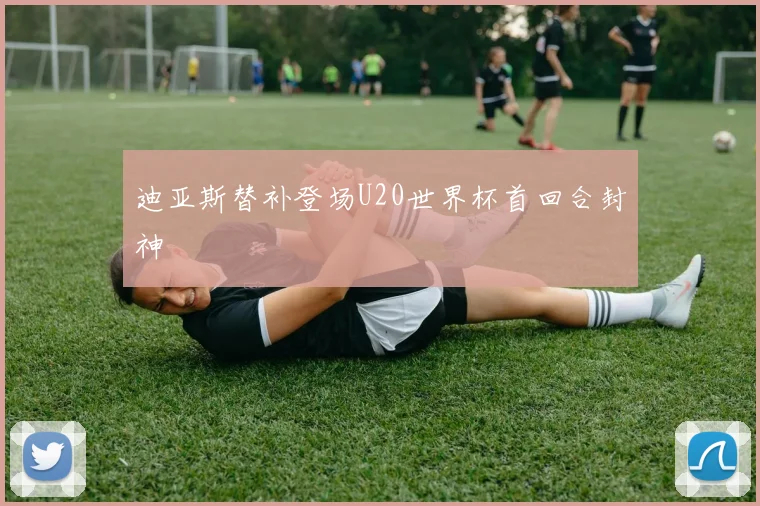 迪亚斯替补登场U20世界杯首回合封神