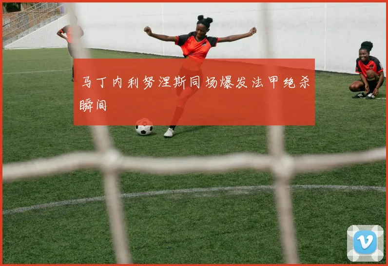 马丁内利努涅斯同场爆发法甲绝杀瞬间