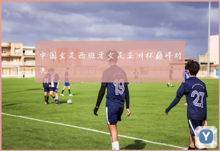 中国女足西班牙女足亚洲杯巅峰对决