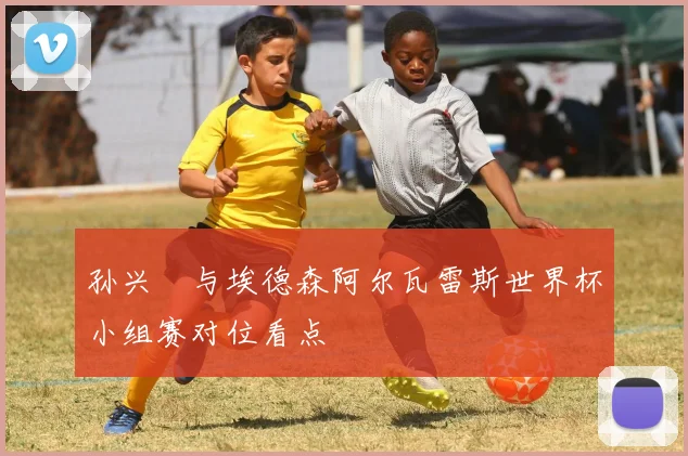 孙兴慜与埃德森阿尔瓦雷斯世界杯小组赛对位看点