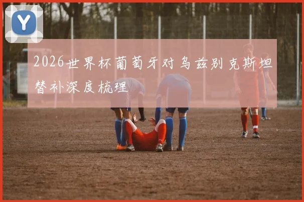 2026世界杯葡萄牙对乌兹别克斯坦替补深度梳理