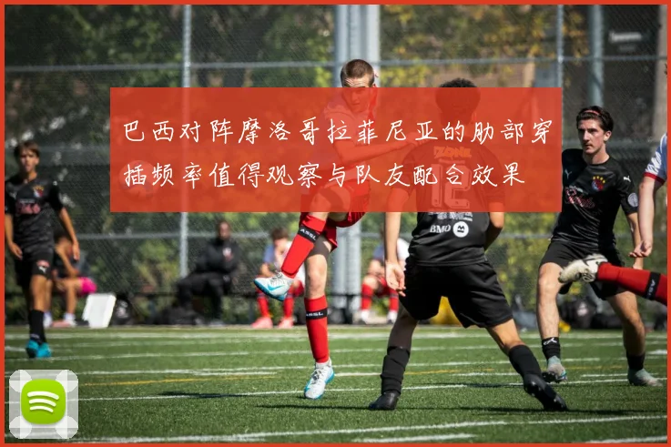 巴西对阵摩洛哥拉菲尼亚的肋部穿插频率值得观察与队友配合效果