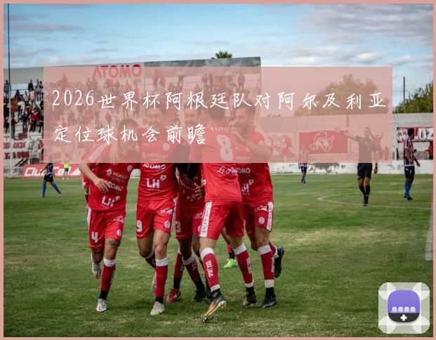 2026世界杯阿根廷队对阿尔及利亚定位球机会前瞻