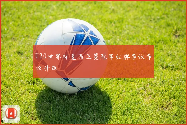 U20世界杯皇马卫冕冠军红牌争议争议升级