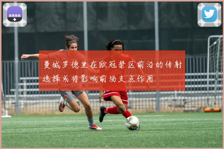 曼城罗德里在欧冠禁区前沿的传射选择或将影响前场支点作用