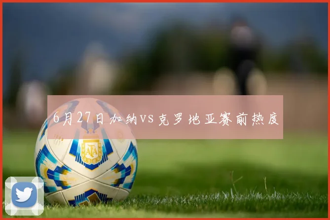 6月27日加纳vs克罗地亚赛前热度
