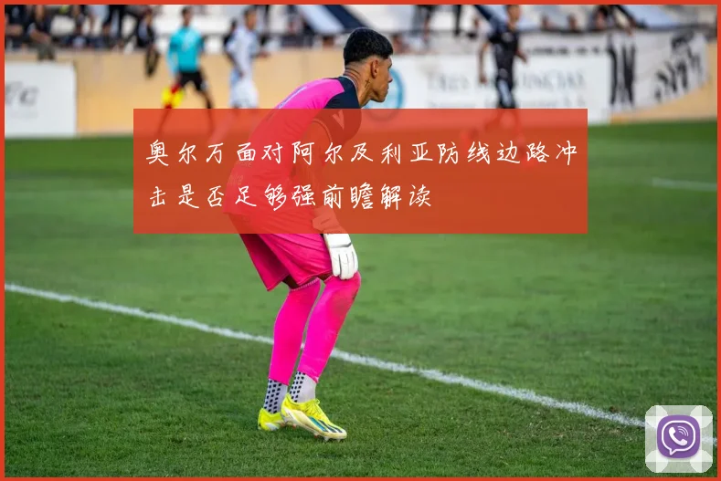 奥尔万面对阿尔及利亚防线边路冲击是否足够强前瞻解读