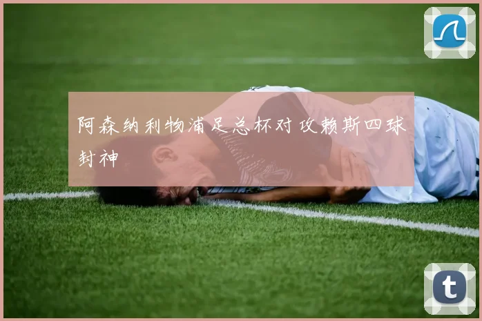 阿森纳利物浦足总杯对攻赖斯四球封神
