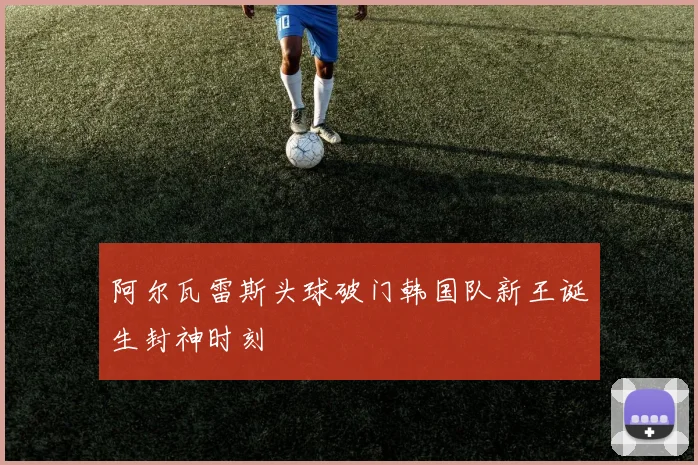 阿尔瓦雷斯头球破门韩国队新王诞生封神时刻