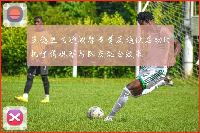 罗德里戈迎战摩洛哥反越位启动时机值得观察与队友配合效果