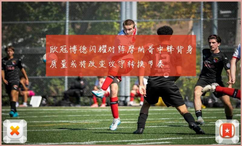 欧冠博德闪耀对阵摩纳哥中锋背身质量或将改变攻守转换节奏