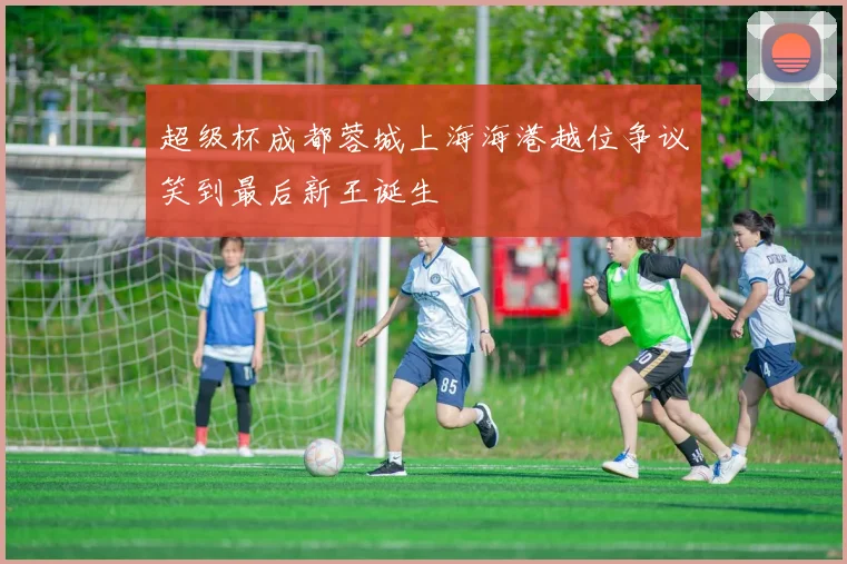 超级杯成都蓉城上海海港越位争议笑到最后新王诞生