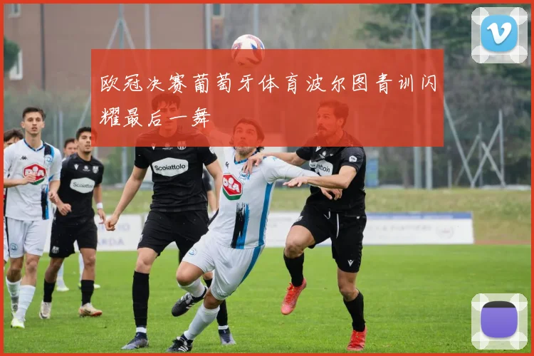 欧冠决赛葡萄牙体育波尔图青训闪耀最后一舞