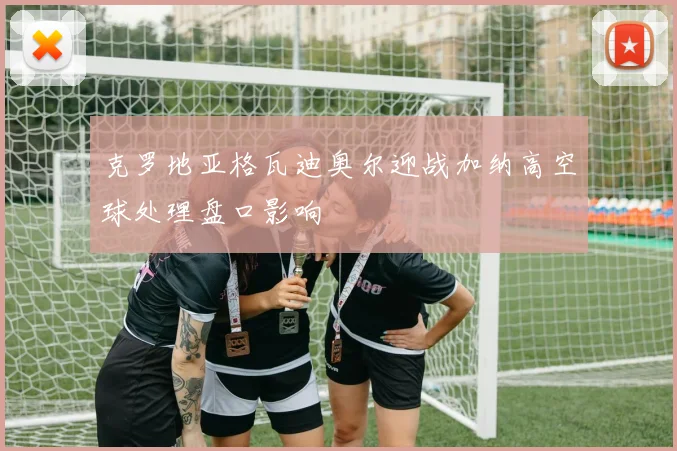 克罗地亚格瓦迪奥尔迎战加纳高空球处理盘口影响