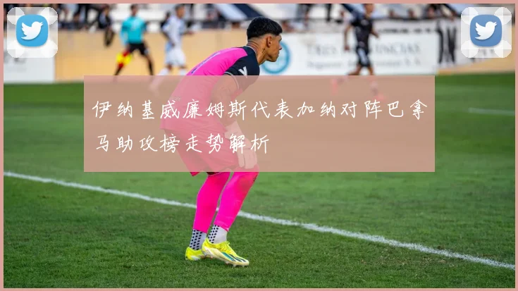 伊纳基威廉姆斯代表加纳对阵巴拿马助攻榜走势解析