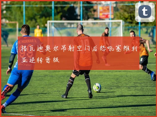 格瓦迪奥尔吊射空门后怒吼塞维利亚逆转晋级
