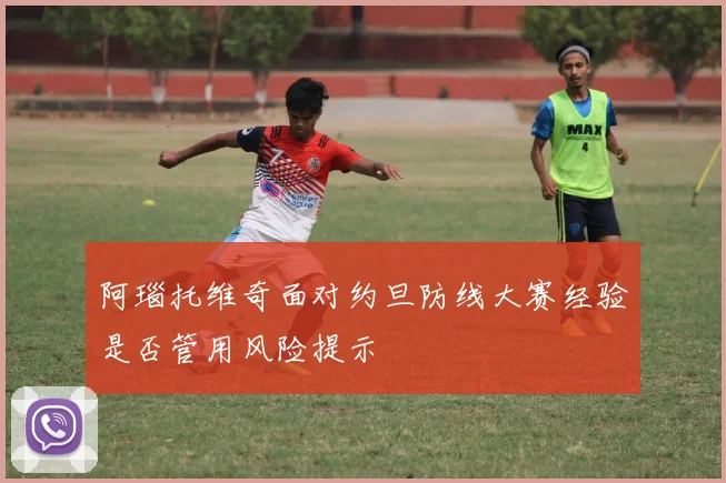 阿瑙托维奇面对约旦防线大赛经验是否管用风险提示