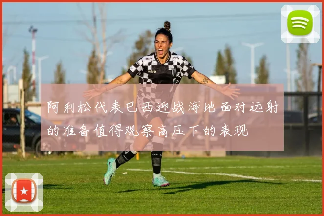 阿利松代表巴西迎战海地面对远射的准备值得观察高压下的表现