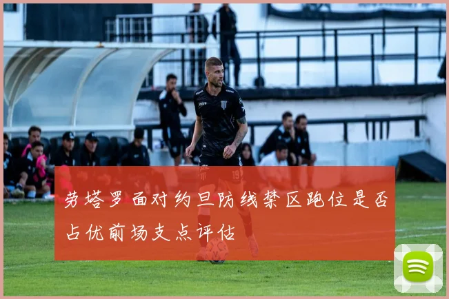 劳塔罗面对约旦防线禁区跑位是否占优前场支点评估