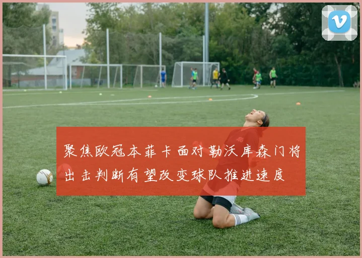 聚焦欧冠本菲卡面对勒沃库森门将出击判断有望改变球队推进速度