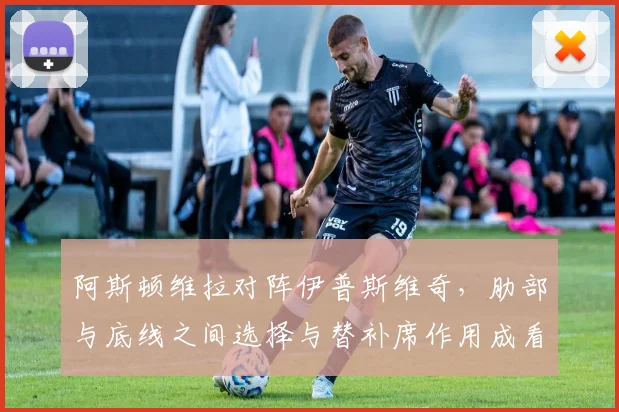 阿斯顿维拉对阵伊普斯维奇,肋部与底线之间选择与替补席作用成看点