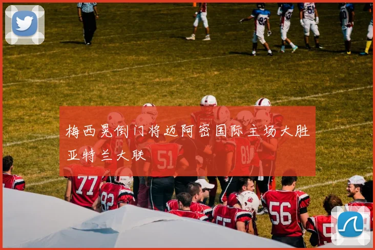 梅西晃倒门将迈阿密国际主场大胜亚特兰大联