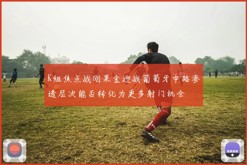 K组焦点战刚果金迎战葡萄牙中路渗透层次能否转化为更多射门机会